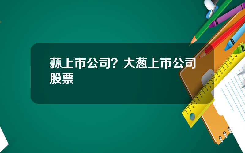 蒜上市公司？大葱上市公司股票