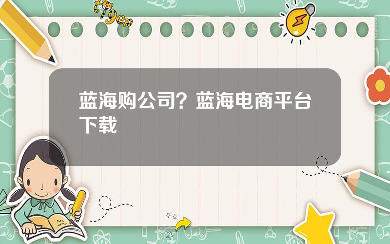蓝海购公司？蓝海电商平台下载