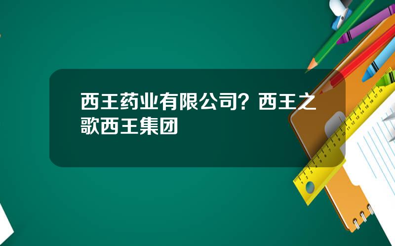 西王药业有限公司？西王之歌西王集团