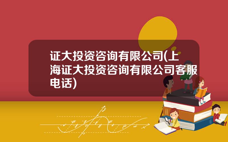 证大投资咨询有限公司(上海证大投资咨询有限公司客服电话)