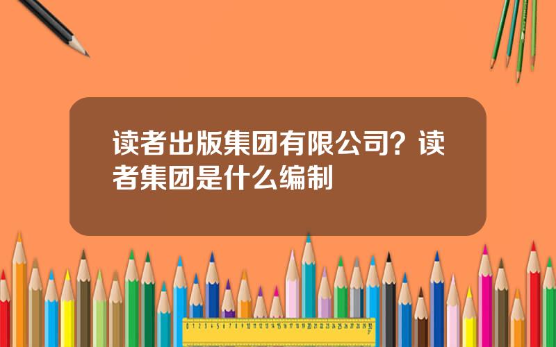 读者出版集团有限公司？读者集团是什么编制