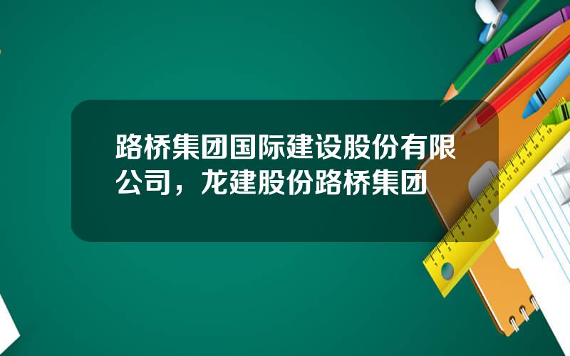 路桥集团国际建设股份有限公司，龙建股份路桥集团