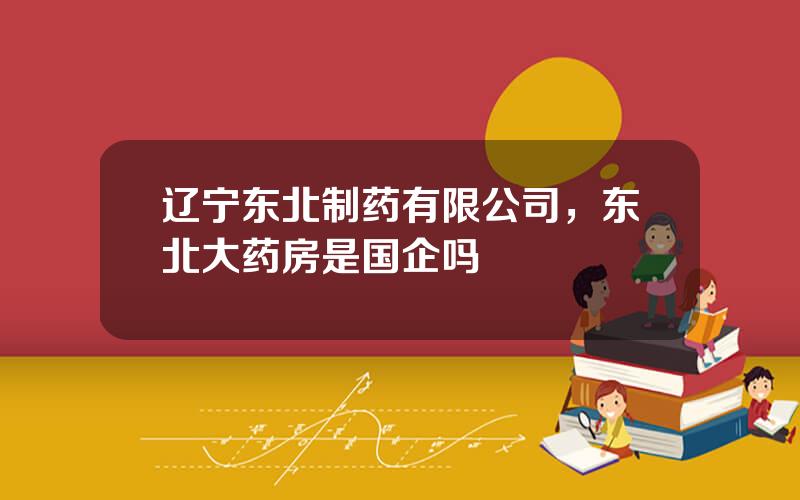 辽宁东北制药有限公司，东北大药房是国企吗