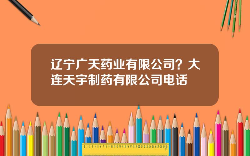 辽宁广天药业有限公司？大连天宇制药有限公司电话