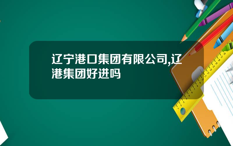 辽宁港口集团有限公司,辽港集团好进吗