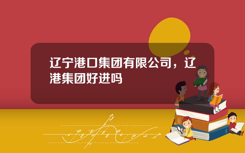 辽宁港口集团有限公司，辽港集团好进吗