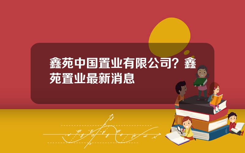 鑫苑中国置业有限公司？鑫苑置业最新消息