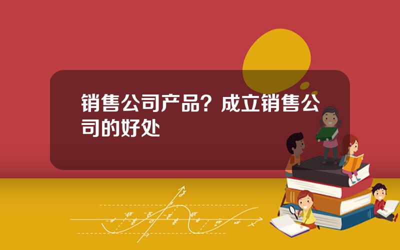 销售公司产品？成立销售公司的好处