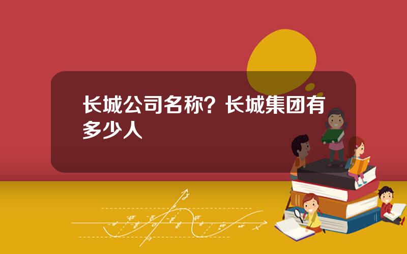 长城公司名称？长城集团有多少人
