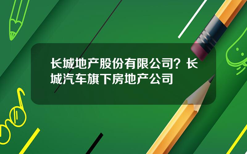 长城地产股份有限公司？长城汽车旗下房地产公司