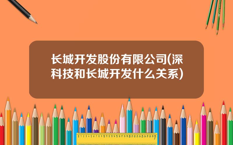 长城开发股份有限公司(深科技和长城开发什么关系)