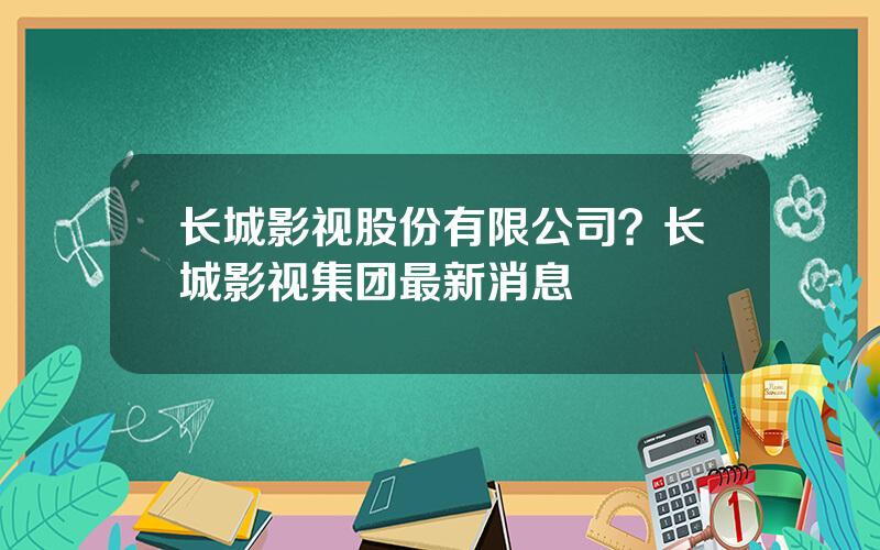 长城影视股份有限公司？长城影视集团最新消息