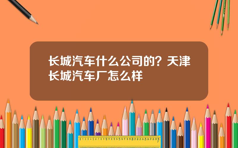 长城汽车什么公司的？天津长城汽车厂怎么样