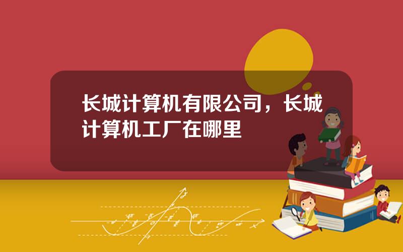 长城计算机有限公司，长城计算机工厂在哪里