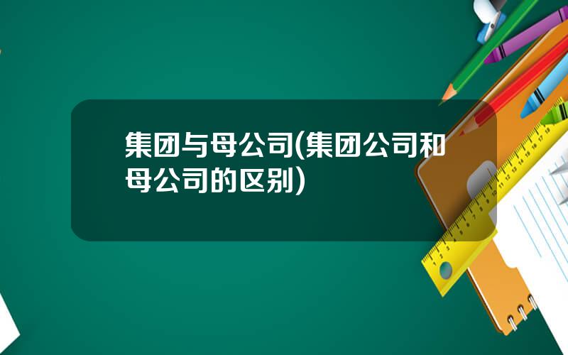 集团与母公司(集团公司和母公司的区别)